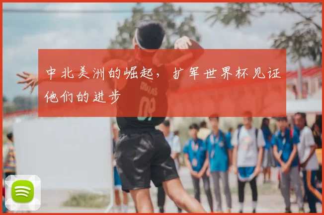 中北美洲的崛起,扩军世界杯见证他们的进步