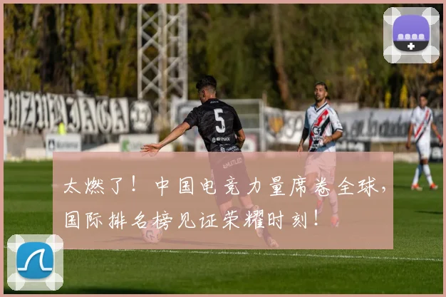 太燃了!中国电竞力量席卷全球,国际排名榜见证荣耀时刻!