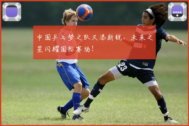 中国乒乓梦之队又添新锐,未来之星闪耀国际赛场!