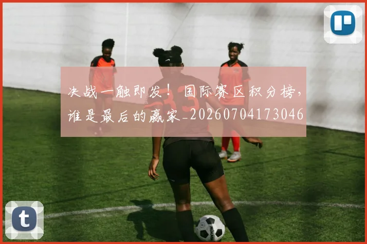 决战一触即发！国际赛区积分榜，谁是最后的赢家_20260704173046