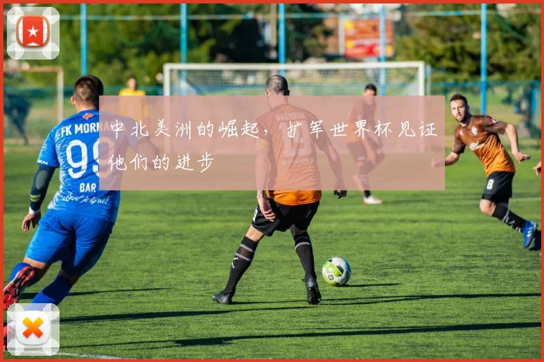 中北美洲的崛起,扩军世界杯见证他们的进步