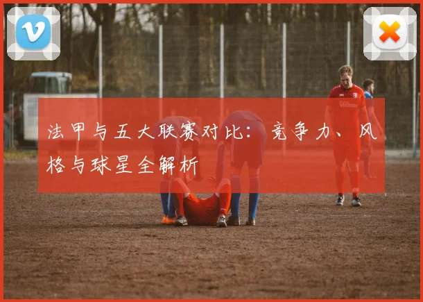 法甲与五大联赛对比:竞争力、风格与球星全解析