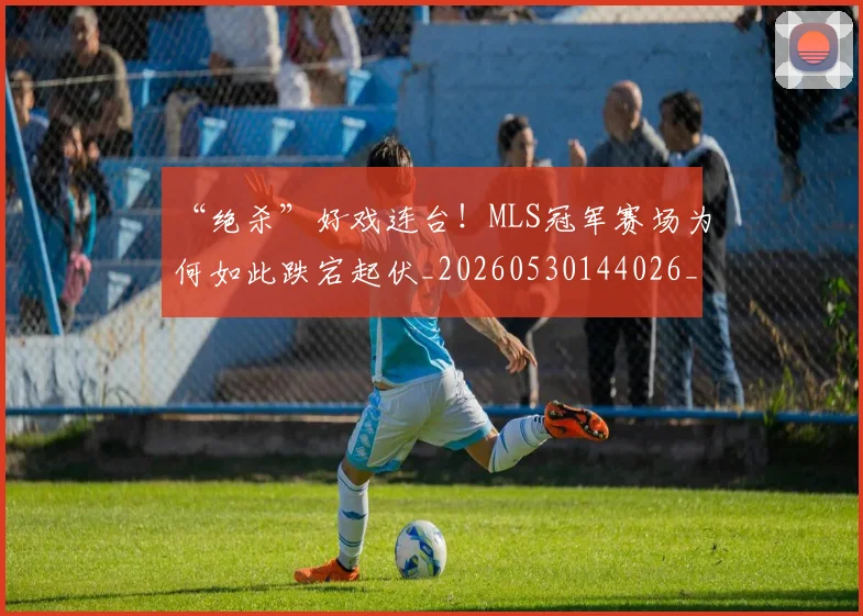“绝杀”好戏连台!MLS冠军赛场为何如此跌宕起伏_20260530144026_20260702172922