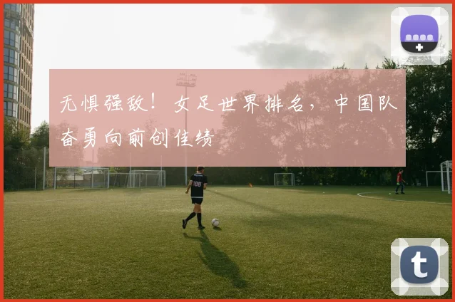 无惧强敌!女足世界排名,中国队奋勇向前创佳绩