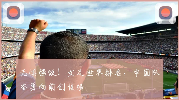 无惧强敌!女足世界排名,中国队奋勇向前创佳绩