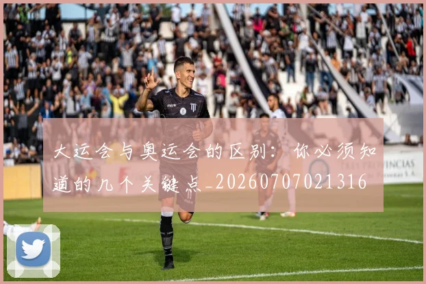 大运会与奥运会的区别：你必须知道的几个关键点_20260707021316