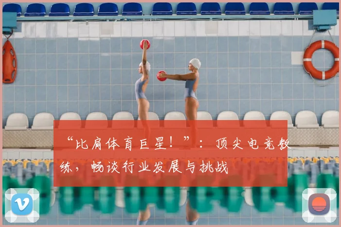 “比肩体育巨星!”:顶尖电竞教练,畅谈行业发展与挑战