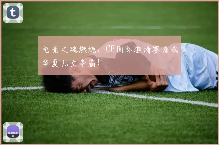 电竞之魂燃烧,CF国际邀请赛看我华夏儿女争霸!