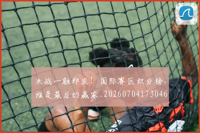 决战一触即发！国际赛区积分榜，谁是最后的赢家_20260704173046