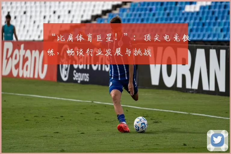 “比肩体育巨星!”:顶尖电竞教练,畅谈行业发展与挑战