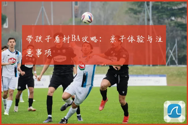 带孩子看村BA攻略：亲子体验与注意事项