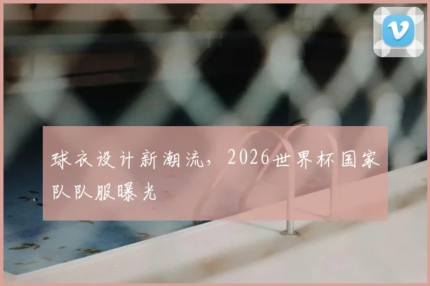 球衣设计新潮流,2026世界杯国家队队服曝光