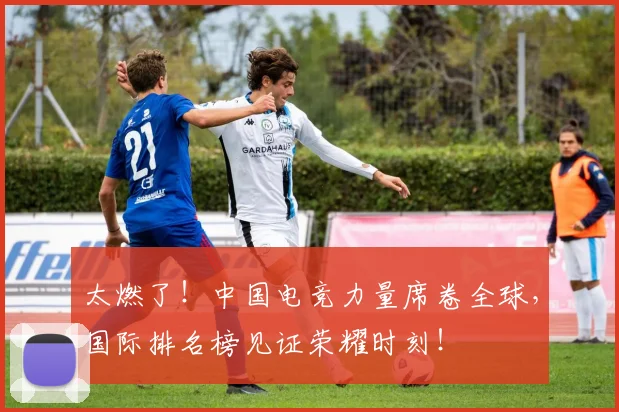 太燃了!中国电竞力量席卷全球,国际排名榜见证荣耀时刻!